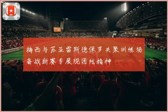 梅西与苏亚雷斯德保罗共聚训练场备战新赛季展现团结精神