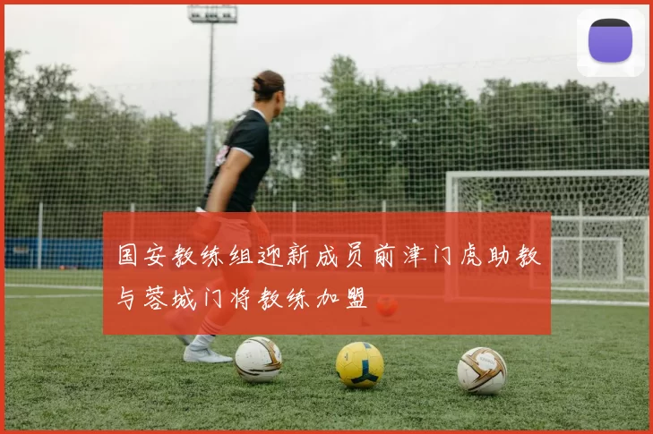 国安教练组迎新成员前津门虎助教与蓉城门将教练加盟