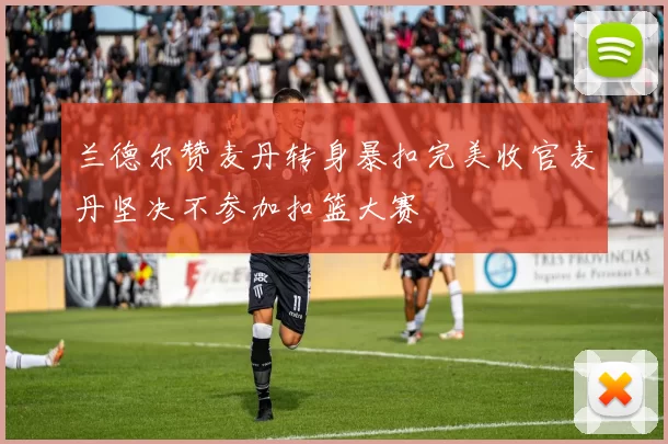 兰德尔赞麦丹转身暴扣完美收官麦丹坚决不参加扣篮大赛