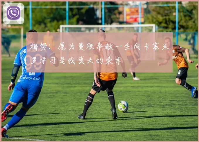 梅努：愿为曼联奉献一生向卡塞米罗学习是我莫大的荣幸