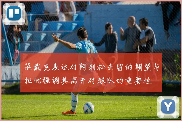 范戴克表达对阿利松去留的期望与担忧强调其离开对球队的重要性