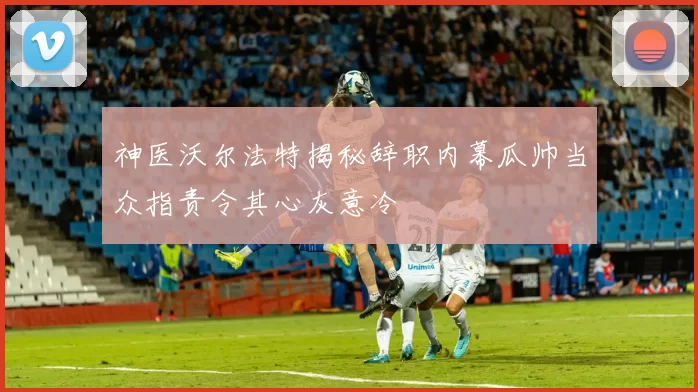 神医沃尔法特揭秘辞职内幕瓜帅当众指责令其心灰意冷