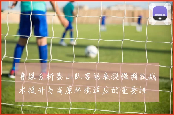 鲁媒分析泰山队客场表现强调技战术提升与高原环境适应的重要性