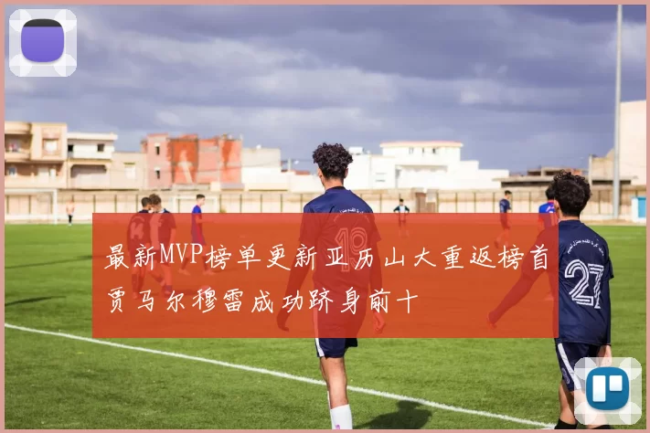 最新MVP榜单更新亚历山大重返榜首贾马尔穆雷成功跻身前十