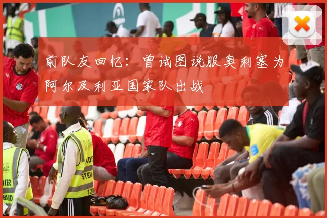 前队友回忆：曾试图说服奥利塞为阿尔及利亚国家队出战