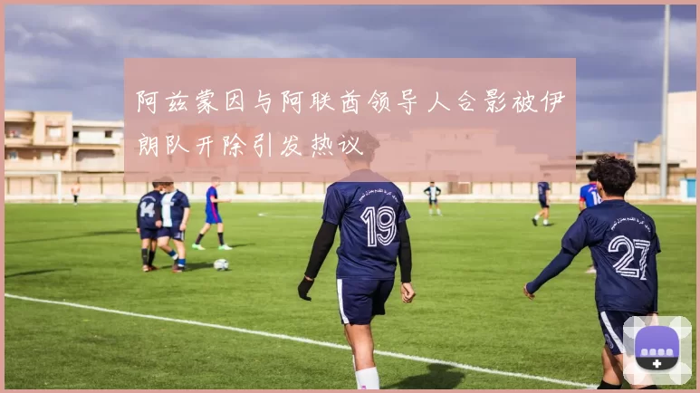 阿兹蒙因与阿联酋领导人合影被伊朗队开除引发热议