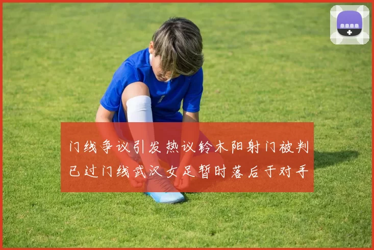 门线争议引发热议铃木阳射门被判已过门线武汉女足暂时落后于对手