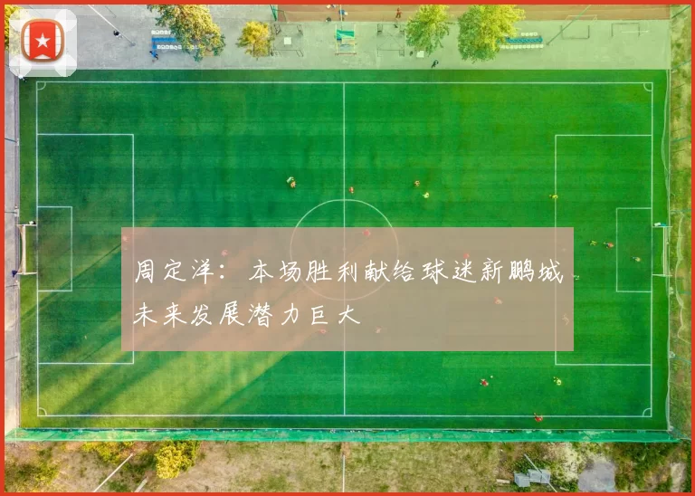 周定洋：本场胜利献给球迷新鹏城未来发展潜力巨大
