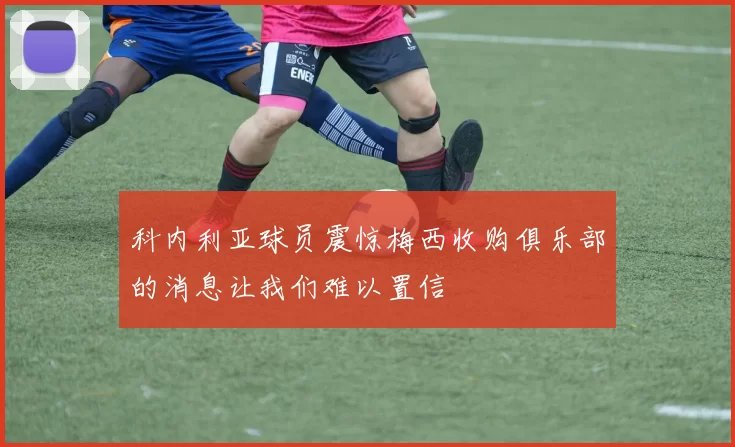 科内利亚球员震惊梅西收购俱乐部的消息让我们难以置信