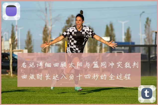 名记详细回顾太阳与篮网冲突裁判回放时长达八分十四秒的全过程