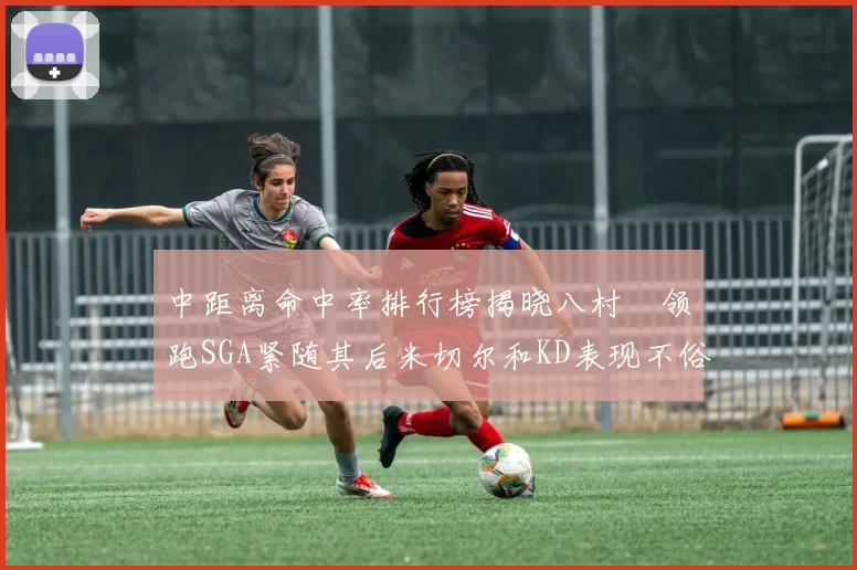 中距离命中率排行榜揭晓八村塁领跑SGA紧随其后米切尔和KD表现不俗