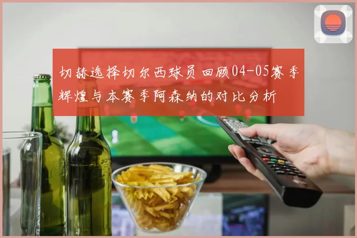 切赫选择切尔西球员回顾04-05赛季辉煌与本赛季阿森纳的对比分析