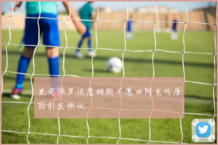 里奇保罗谈詹姆斯不愿回阿克伦原因引发热议